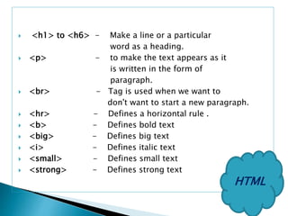  <h1> to <h6> - Make a line or a particular
word as a heading.
 <p> - to make the text appears as it
is written in the form of
paragraph.
 <br> - Tag is used when we want to
don't want to start a new paragraph.
 <hr> - Defines a horizontal rule .
 <b> - Defines bold text
 <big> - Defines big text
 <i> - Defines italic text
 <small> - Defines small text
 <strong> - Defines strong text
HTML
 