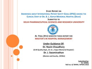 STUDY REPORT ON
AWARENESS ABOUT INTERNATIONAL PATIENT SAFETY GOALS (IPSG) AMONG THE
CLINICAL STAFF OF DR. B. L. KAPUR MEMORIAL HOSPITAL (DELHI)
SUBMITTED TO
DELHI PHARMACEUTICAL SCIENCES AND RESEARCH UNIVERSITY
AS FINAL (4TH) SEMESTER THESIS REPORT FOR
MASTER’S IN HOSPITAL MANAGEMENT
Under Guidance Of:
Dr. Navin Chaudhary
(D.M Quality Dept., Dr. B. L. Kapur Memorial Hospital )
Dr. J. Swaminathan
(Mentor and Faculty , DPSRU)
Submitted by:
Dr. SONAL
Roll no.-6/ MHM / DPSRU 2016
 