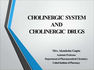 CHOLINERGIC SYSTEM
AND
CHOLINERGIC DRUGS
Mrs.Akanksha Gupta
Assistant Professor
Departmentof PharmaceuticalChemistry
UnitedInstituteofPharmacy
 