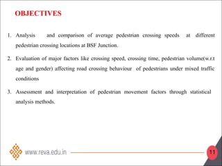 OBJECTIVES
1. Analysis and comparison of average pedestrian crossing speeds at different
pedestrian crossing locations at BSF Junction.
2. Evaluation of major factors like crossing speed, crossing time, pedestrian volume(w.r.t
age and gender) affecting road crossing behaviour of pedestrians under mixed traffic
conditions
3. Assessment and interpretation of pedestrian movement factors through statistical
analysis methods.
11
 