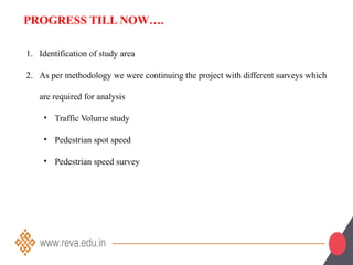 1. Identification of study area
2. As per methodology we were continuing the project with different surveys which
are required for analysis
• Traffic Volume study
• Pedestrian spot speed
• Pedestrian speed survey
PROGRESS TILL NOW….
 