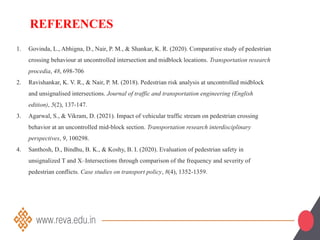 1. Govinda, L., Abhigna, D., Nair, P. M., & Shankar, K. R. (2020). Comparative study of pedestrian
crossing behaviour at uncontrolled intersection and midblock locations. Transportation research
procedia, 48, 698-706
2. Ravishankar, K. V. R., & Nair, P. M. (2018). Pedestrian risk analysis at uncontrolled midblock
and unsignalised intersections. Journal of traffic and transportation engineering (English
edition), 5(2), 137-147.
3. Agarwal, S., & Vikram, D. (2021). Impact of vehicular traffic stream on pedestrian crossing
behavior at an uncontrolled mid-block section. Transportation research interdisciplinary
perspectives, 9, 100298.
4. Santhosh, D., Bindhu, B. K., & Koshy, B. I. (2020). Evaluation of pedestrian safety in
unsignalized T and X–Intersections through comparison of the frequency and severity of
pedestrian conflicts. Case studies on transport policy, 8(4), 1352-1359.
REFERENCES
 