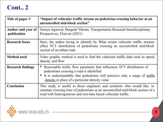 Title of paper 3 “Impact of vehicular traffic stream on pedestrian crossing behavior at an
uncontrolled mid-block section”
Author and year of
publication
Somya Agarwal, Durgesh Vikram, Transportation Research Interdisciplinary
Perspectives, Elsevier (2021)
Research focus Here, the author trying to identify by What extent vehicular traffic streams
affect TCT distribution of pedestrians crossing an uncontrolled mid block
‐
section of an urban road.
Method used Video graphic method is used to find the vehicular traffic data such as speed,
density, and flow
Research findings  Reasonable traffic flow parameter that influences TCT distribution of
pedestrians crossing a road is identified
 It is understandable that pedestrians will perceive only a range of traffic
density in place of a particular density value
Conclusion This study is useful to those engineers and scientists who would like to
simulate crossing time of pedestrians at an uncontrolled mid block section of a
‐
road with heterogeneous and non lane based vehicular
‐ traffic.
Cont.. 2
8
 