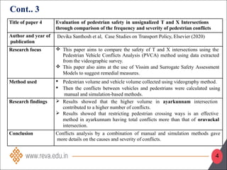 Title of paper 4 Evaluation of pedestrian safety in unsignalized T and X Intersections
through comparison of the frequency and severity of pedestrian conflicts
Author and year of
publication
Devika Santhosh et al, Case Studies on Transport Policy, Elsevier (2020)
Research focus  This paper aims to compare the safety of T and X intersections using the
Pedestrian Vehicle Conflicts Analysis (PVCA) method using data extracted
from the videographic survey.
 This paper also aims at the use of Vissim and Surrogate Safety Assessment
Models to suggest remedial measures.
Method used  Pedestrian volume and vehicle volume collected using videography method.
 Then the conflicts between vehicles and pedestrians were calculated using
manual and simulation-based methods.
Research findings  Results showed that the higher volume in ayarkunnam intersection
contributed to a higher number of conflicts.
 Results showed that restricting pedestrian crossing ways is an effective
method in ayarkunnam having total conflicts more than that of oravackal
intersection.
Conclusion Conflicts analysis by a combination of manual and simulation methods gave
more details on the causes and severity of conflicts.
Cont.. 3
4
 