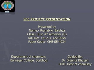 SEC PROJECT PRESENTATION
Presented by
Name:- Pranab kr Baishya
Class:- B.sc 4th semester (H)
Roll No:- US-211-122-0058
Paper Code:- CHE-SE-4034
Department of chemistry, Guided By:
Barnagar College, Sorbhog Dr. Diganta Bhuyan
HOD. Dept of chemistry
 