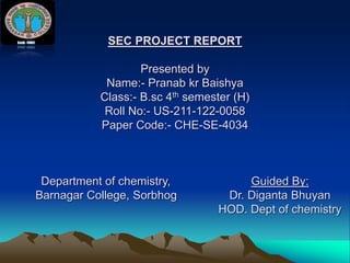 SEC PROJECT REPORT
Presented by
Name:- Pranab kr Baishya
Class:- B.sc 4th semester (H)
Roll No:- US-211-122-0058
Paper Code:- CHE-SE-4034
Department of chemistry, Guided By:
Barnagar College, Sorbhog Dr. Diganta Bhuyan
HOD. Dept of chemistry
 