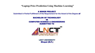 “Laptop Price Prediction Using Machine Learning”
A MINOR PROJECT
Submitted in Partial Fulfillment of the Requirement for the Award of the Degree of
BACHELOR OF TECHNOLOGY
IN
COMPUTER SCIENCE & ENGINEERING
SUBMITTED TO
LNCT UNIVERSITY
Bhopal (M.P.)
 