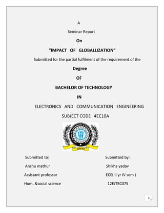 3
A
Seminar Report
On
“IMPACT OF GLOBALLIZATION”
Submitted for the partial fulfilment of the requirement of the
Degree
OF
BACHELOR OF TECHNOLOGY
IN
ELECTRONICS AND COMMUNICATION ENGINEERING
SUBJECT CODE 4EC10A
Submitted to: Submitted by:
Anshu mathur Shikha yadav
Assistant professor ECE( II yr IV sem )
Hum. &social science 12EJTEC075
 