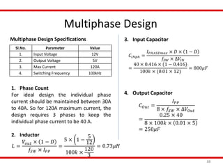 Multiphase Design
10
Sl.No. Parameter Value
1. Input Voltage 12V
2. Output Voltage 5V
3. Max Current 120A
4. Switching Frequency 100kHz
Multiphase Design Specifications
1. Phase Count
For ideal design the individual phase
current should be maintained between 30A
to 40A. So for 120A maximum current, the
design requires 3 phases to keep the
individual phase current to be 40 A.
2. Inductor
𝐿 =
𝑉𝑜𝑢𝑡 × 1 − 𝐷
𝑓𝑆𝑊 × 𝐼 𝑃𝑃
=
5 × 1 −
5
12
100𝑘 ×
120
3
= 0.73𝜇𝐻
3. Input Capacitor
4. Output Capacitor
𝐶𝐼𝑁𝑝ℎ =
𝐼 𝑃𝐻𝐴𝑆𝐸𝑚𝑎𝑥 × 𝐷 × 1 − 𝐷
𝑓𝑆𝑊 × ∆𝑉𝐼𝑁
=
40 × 0.416 × 1 − 0.416
100𝑘 × (0.01 × 12)
= 800𝜇𝐹
𝐶 𝑂𝑢𝑡 =
𝐼 𝑃𝑃
8 × 𝑓𝑆𝑊 × ∆𝑉𝑂𝑢𝑡
=
0.25 × 40
8 × 100𝑘 × 0.01 × 5
= 250𝜇𝐹
 