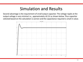 Simulation and Results
13
Second advantage is the requirement of small output capacitor. The voltage ripple at the
output voltage is very minimal i.e., approximately ±0.1V as shown below. Thus capacitor
selected based on the calculation is correct and the capacitance required is small in value.
 