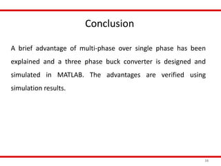 Conclusion
16
A brief advantage of multi-phase over single phase has been
explained and a three phase buck converter is designed and
simulated in MATLAB. The advantages are verified using
simulation results.
 
