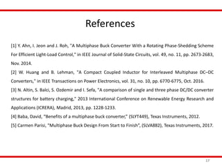 References
17
[1] Y. Ahn, I. Jeon and J. Roh, "A Multiphase Buck Converter With a Rotating Phase-Shedding Scheme
For Efficient Light-Load Control," in IEEE Journal of Solid-State Circuits, vol. 49, no. 11, pp. 2673-2683,
Nov. 2014.
[2] W. Huang and B. Lehman, "A Compact Coupled Inductor for Interleaved Multiphase DC–DC
Converters," in IEEE Transactions on Power Electronics, vol. 31, no. 10, pp. 6770-6775, Oct. 2016.
[3] N. Altin, S. Balci, S. Ozdemir and I. Sefa, "A comparison of single and three phase DC/DC converter
structures for battery charging," 2013 International Conference on Renewable Energy Research and
Applications (ICRERA), Madrid, 2013, pp. 1228-1233.
[4] Baba, David, “Benefits of a multiphase buck converter,” (SLYT449), Texas Instruments, 2012.
[5] Carmen Parisi, “Multiphase Buck Design From Start to Finish”, (SLVA882), Texas Instruments, 2017.
 