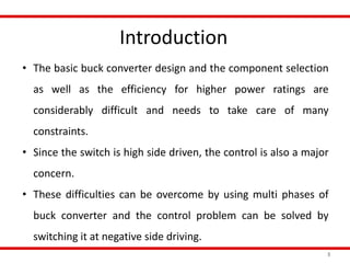 Introduction
3
• The basic buck converter design and the component selection
as well as the efficiency for higher power ratings are
considerably difficult and needs to take care of many
constraints.
• Since the switch is high side driven, the control is also a major
concern.
• These difficulties can be overcome by using multi phases of
buck converter and the control problem can be solved by
switching it at negative side driving.
 