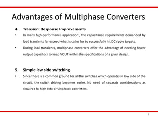 Advantages of Multiphase Converters
9
4. Transient Response Improvements
• In many high-performance applications, the capacitance requirements demanded by
load transients far exceed what is called for to successfully hit DC ripple targets.
• During load transients, multiphase converters offer the advantage of needing fewer
output capacitors to keep VOUT within the specifications of a given design.
5. Simple low side switching
• Since there is a common ground for all the switches which operates in low side of the
circuit, the switch driving becomes easier. No need of separate considerations as
required by high side driving buck converters.
 