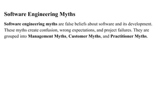 Software Engineering Myths
Software engineering myths are false beliefs about software and its development.
These myths create confusion, wrong expectations, and project failures. They are
grouped into Management Myths, Customer Myths, and Practitioner Myths.
 