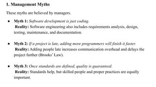 1. Management Myths
These myths are believed by managers.
● Myth 1: Software development is just coding.
Reality: Software engineering also includes requirements analysis, design,
testing, maintenance, and documentation.
● Myth 2: If a project is late, adding more programmers will finish it faster.
Reality: Adding people late increases communication overhead and delays the
project further (Brooks’ Law).
● Myth 3: Once standards are defined, quality is guaranteed.
Reality: Standards help, but skilled people and proper practices are equally
important.
 