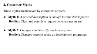 2. Customer Myths
These myths are believed by customers or users.
● Myth 1: A general description is enough to start development.
Reality: Clear and complete requirements are necessary.
● Myth 2: Changes can be easily made at any time.
Reality: Changes become costly as development progresses.
 