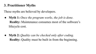 3. Practitioner Myths
These myths are believed by developers.
● Myth 1: Once the program works, the job is done.
Reality: Maintenance consumes most of the software’s
lifecycle cost.
● Myth 2: Quality can be checked only after coding.
Reality: Quality must be built in from the beginning.
 