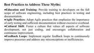 Best Practices to Address These Myths:
●Education and Training: Provide training to developers on the full
scope of software engineering, including best practices in testing and
documentation.
●Agile Practices: Adopt Agile practices that emphasize the importance
of early testing and sufficient documentation without excessive overhead.
●Cultural Shift: Foster a culture that values all aspects of software
development, not just coding, and encourages collaboration and
continuous improvement.
●Feedback Loops: Implement regular feedback loops to continuously
improve processes and address any misconceptions or inefficiencies.
 