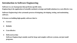 Introduction to Software Engineering
Software is a set of programs that performs specific tasks.
Engineering is the application of scientific methods to design and build solutions in a cost-effective way.
Software Engineering is the systematic process of designing, developing, testing, and maintaining
software.
It focuses on building high-quality software that is:
● Correct
● Reliable
● Cost-effective
● Delivered on time
Software Engineering is mainly used for large and complex software systems, not just small
programs.
 