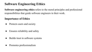 Software Engineering Ethics
Software engineering ethics refers to the moral principles and professional
responsibilities that guide software engineers in their work.
Importance of Ethics
● Protects users and society
● Ensures reliability and safety
● Builds trust in software systems
● Promotes professionalism
 