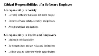 Ethical Responsibilities of a Software Engineer
1. Responsibility to Society
● Develop software that does not harm people
● Ensure software safety, security, and privacy
● Avoid unethical applications
2. Responsibility to Clients and Employers
● Maintain confidentiality
● Be honest about project risks and limitations
● Deliver quality software within agreed terms
 