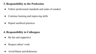 3. Responsibility to the Profession
● Follow professional standards and codes of conduct
● Continue learning and improving skills
● Report unethical practices
4. Responsibility to Colleagues
● Be fair and supportive
● Respect others’ work
● Avoid blame and dishonesty
 