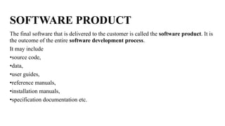 SOFTWARE PRODUCT
The final software that is delivered to the customer is called the software product. It is
the outcome of the entire software development process.
It may include
•source code,
•data,
•user guides,
•reference manuals,
•installation manuals,
•specification documentation etc.
 
