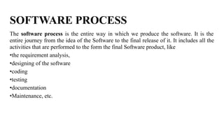 SOFTWARE PROCESS
The software process is the entire way in which we produce the software. It is the
entire journey from the idea of the Software to the final release of it. It includes all the
activities that are performed to the form the final Software product, like
•the requirement analysis,
•designing of the software
•coding
•testing
•documentation
•Maintenance, etc.
 