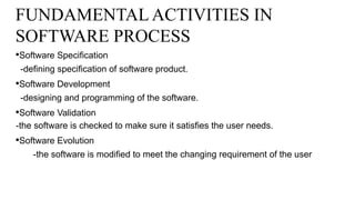 FUNDAMENTAL ACTIVITIES IN
SOFTWARE PROCESS
•Software Specification
-defining specification of software product.
•Software Development
-designing and programming of the software.
•Software Validation
-the software is checked to make sure it satisfies the user needs.
•Software Evolution
-the software is modified to meet the changing requirement of the user
 