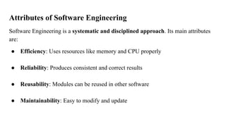Attributes of Software Engineering
Software Engineering is a systematic and disciplined approach. Its main attributes
are:
● Efficiency: Uses resources like memory and CPU properly
● Reliability: Produces consistent and correct results
● Reusability: Modules can be reused in other software
● Maintainability: Easy to modify and update
 