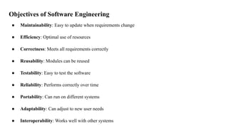Objectives of Software Engineering
● Maintainability: Easy to update when requirements change
● Efficiency: Optimal use of resources
● Correctness: Meets all requirements correctly
● Reusability: Modules can be reused
● Testability: Easy to test the software
● Reliability: Performs correctly over time
● Portability: Can run on different systems
● Adaptability: Can adjust to new user needs
● Interoperability: Works well with other systems
 