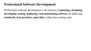 Professional Software Development
Professional software development is the process of planning, designing,
developing, testing, deploying, and maintaining software by following
standards, best practices, and ethics, rather than writing code
 