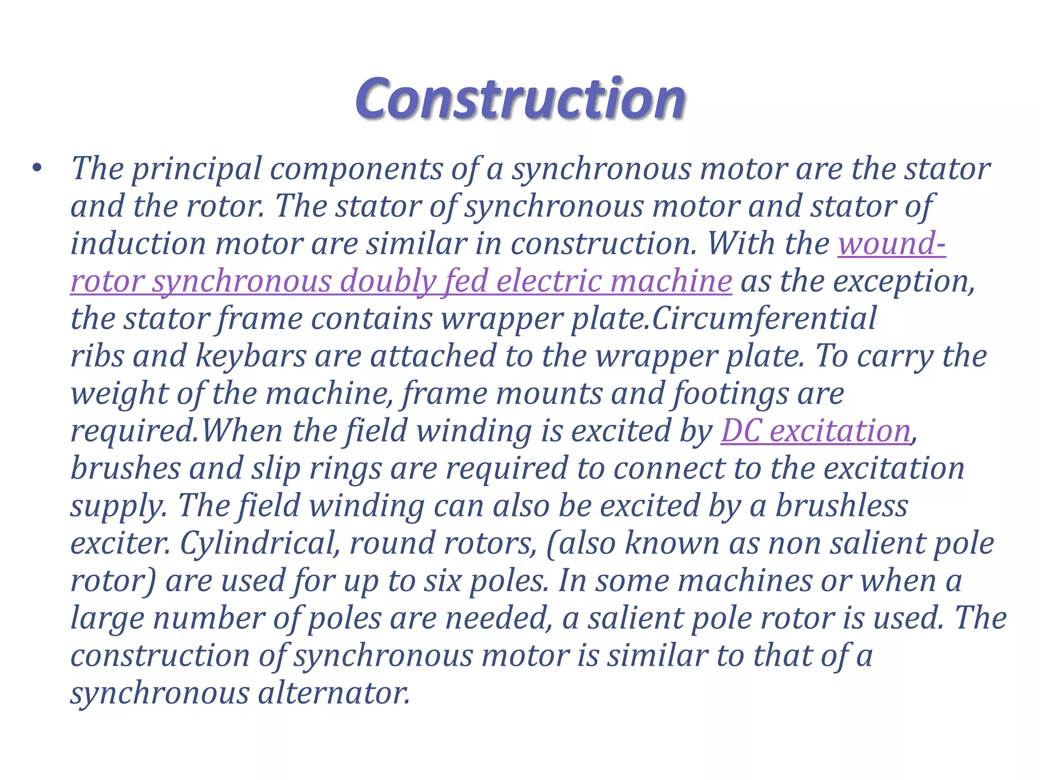 Construction
• The principal components of a synchronous motor are the stator
and the rotor. The stator of synchronous motor and stator of
induction motor are similar in construction. With the wound-
rotor synchronous doubly fed electric machine as the exception,
the stator frame contains wrapper plate.Circumferential
ribs and keybars are attached to the wrapper plate. To carry the
weight of the machine, frame mounts and footings are
required.When the field winding is excited by DC excitation,
brushes and slip rings are required to connect to the excitation
supply. The field winding can also be excited by a brushless
exciter. Cylindrical, round rotors, (also known as non salient pole
rotor) are used for up to six poles. In some machines or when a
large number of poles are needed, a salient pole rotor is used. The
construction of synchronous motor is similar to that of a
synchronous alternator.
 