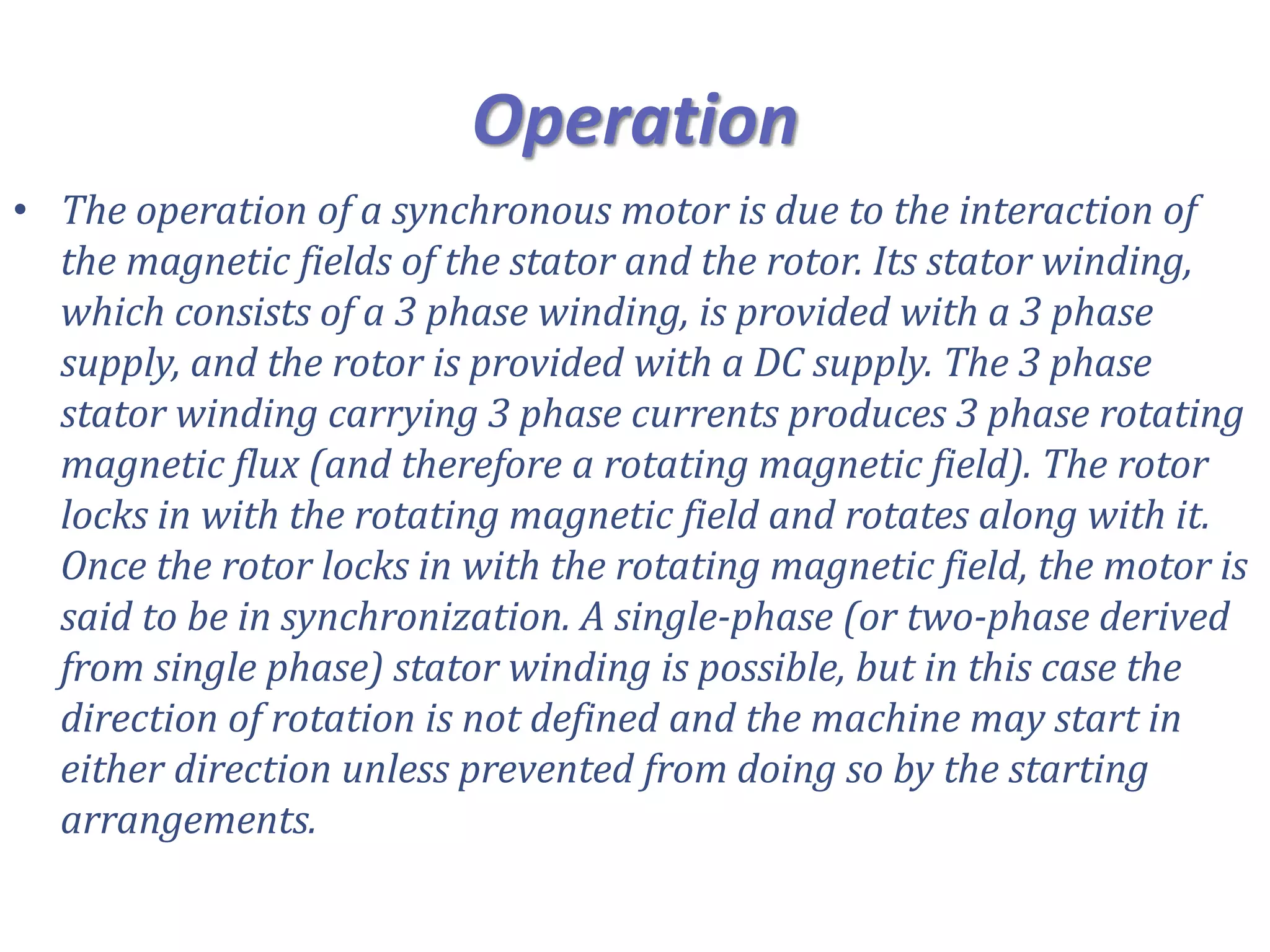 Operation
• The operation of a synchronous motor is due to the interaction of
the magnetic fields of the stator and the rotor. Its stator winding,
which consists of a 3 phase winding, is provided with a 3 phase
supply, and the rotor is provided with a DC supply. The 3 phase
stator winding carrying 3 phase currents produces 3 phase rotating
magnetic flux (and therefore a rotating magnetic field). The rotor
locks in with the rotating magnetic field and rotates along with it.
Once the rotor locks in with the rotating magnetic field, the motor is
said to be in synchronization. A single-phase (or two-phase derived
from single phase) stator winding is possible, but in this case the
direction of rotation is not defined and the machine may start in
either direction unless prevented from doing so by the starting
arrangements.
 
