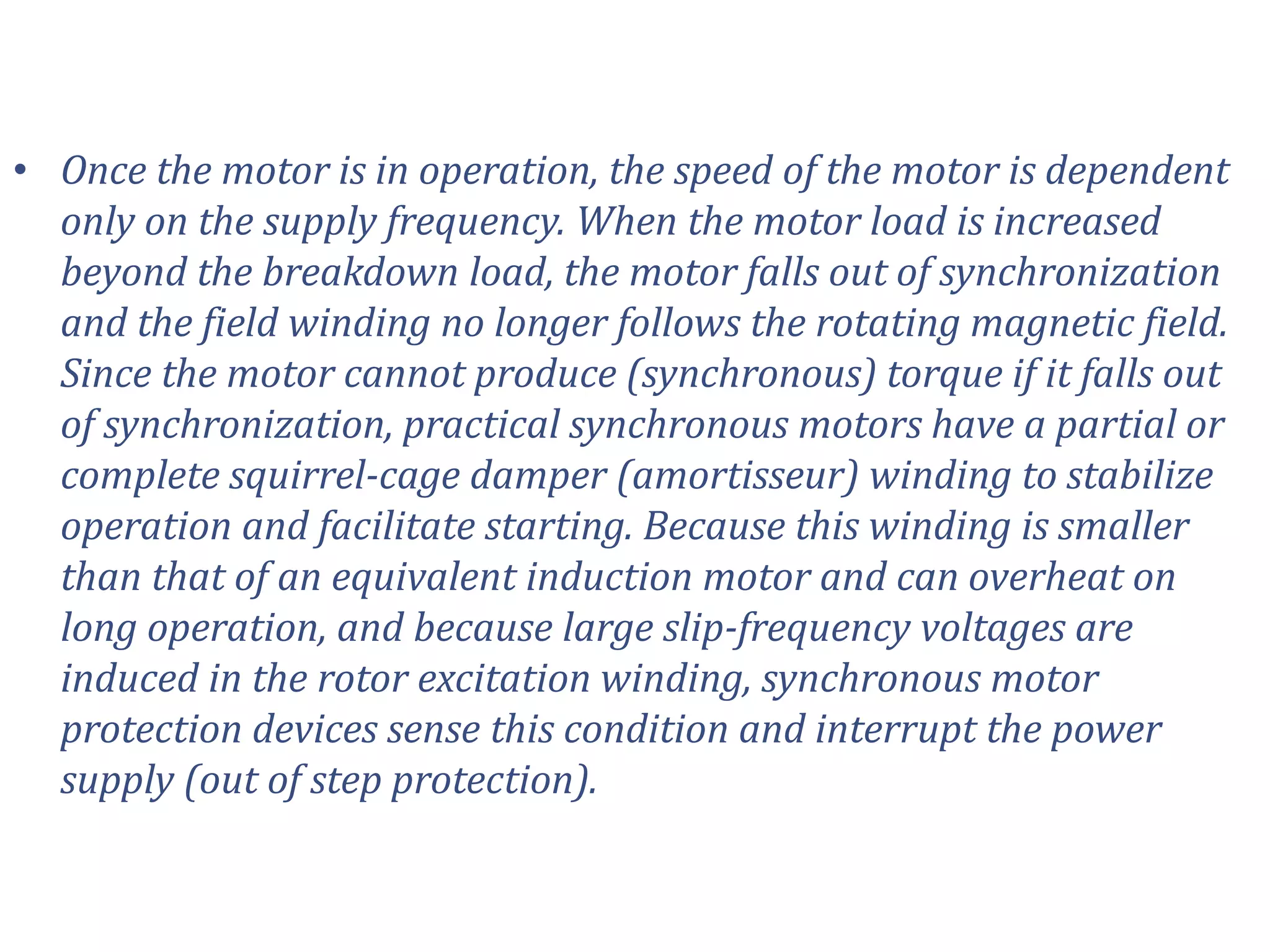 • Once the motor is in operation, the speed of the motor is dependent
only on the supply frequency. When the motor load is increased
beyond the breakdown load, the motor falls out of synchronization
and the field winding no longer follows the rotating magnetic field.
Since the motor cannot produce (synchronous) torque if it falls out
of synchronization, practical synchronous motors have a partial or
complete squirrel-cage damper (amortisseur) winding to stabilize
operation and facilitate starting. Because this winding is smaller
than that of an equivalent induction motor and can overheat on
long operation, and because large slip-frequency voltages are
induced in the rotor excitation winding, synchronous motor
protection devices sense this condition and interrupt the power
supply (out of step protection).
 