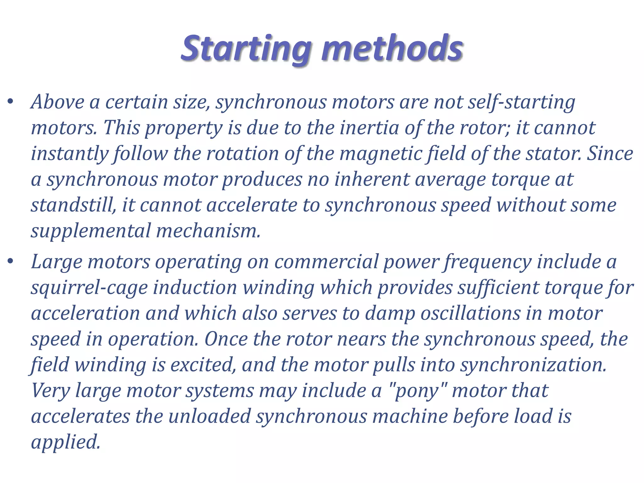 Starting methods
• Above a certain size, synchronous motors are not self-starting
motors. This property is due to the inertia of the rotor; it cannot
instantly follow the rotation of the magnetic field of the stator. Since
a synchronous motor produces no inherent average torque at
standstill, it cannot accelerate to synchronous speed without some
supplemental mechanism.
• Large motors operating on commercial power frequency include a
squirrel-cage induction winding which provides sufficient torque for
acceleration and which also serves to damp oscillations in motor
speed in operation. Once the rotor nears the synchronous speed, the
field winding is excited, and the motor pulls into synchronization.
Very large motor systems may include a "pony" motor that
accelerates the unloaded synchronous machine before load is
applied.
 