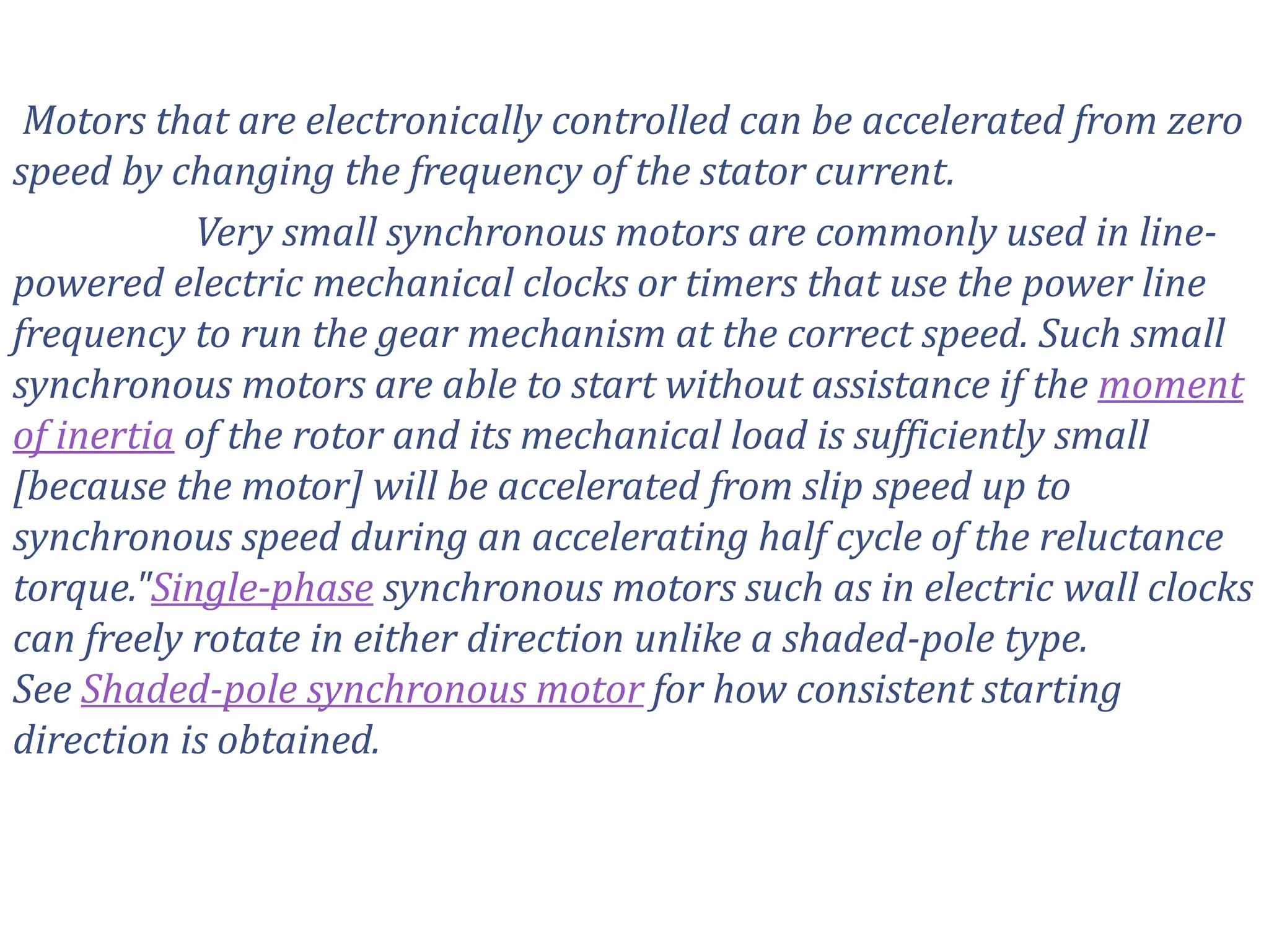 Motors that are electronically controlled can be accelerated from zero
speed by changing the frequency of the stator current.
Very small synchronous motors are commonly used in line-
powered electric mechanical clocks or timers that use the power line
frequency to run the gear mechanism at the correct speed. Such small
synchronous motors are able to start without assistance if the moment
of inertia of the rotor and its mechanical load is sufficiently small
[because the motor] will be accelerated from slip speed up to
synchronous speed during an accelerating half cycle of the reluctance
torque."Single-phase synchronous motors such as in electric wall clocks
can freely rotate in either direction unlike a shaded-pole type.
See Shaded-pole synchronous motor for how consistent starting
direction is obtained.
 