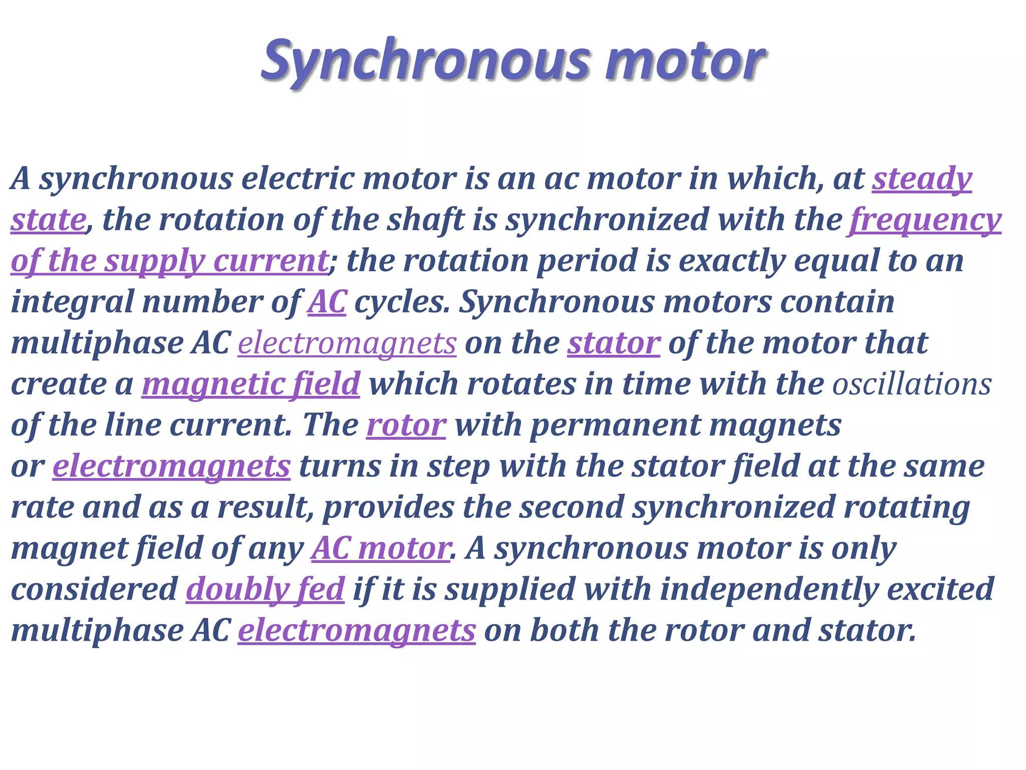 Synchronous motor
A synchronous electric motor is an ac motor in which, at steady
state, the rotation of the shaft is synchronized with the frequency
of the supply current; the rotation period is exactly equal to an
integral number of AC cycles. Synchronous motors contain
multiphase AC electromagnets on the stator of the motor that
create a magnetic field which rotates in time with the oscillations
of the line current. The rotor with permanent magnets
or electromagnets turns in step with the stator field at the same
rate and as a result, provides the second synchronized rotating
magnet field of any AC motor. A synchronous motor is only
considered doubly fed if it is supplied with independently excited
multiphase AC electromagnets on both the rotor and stator.
 