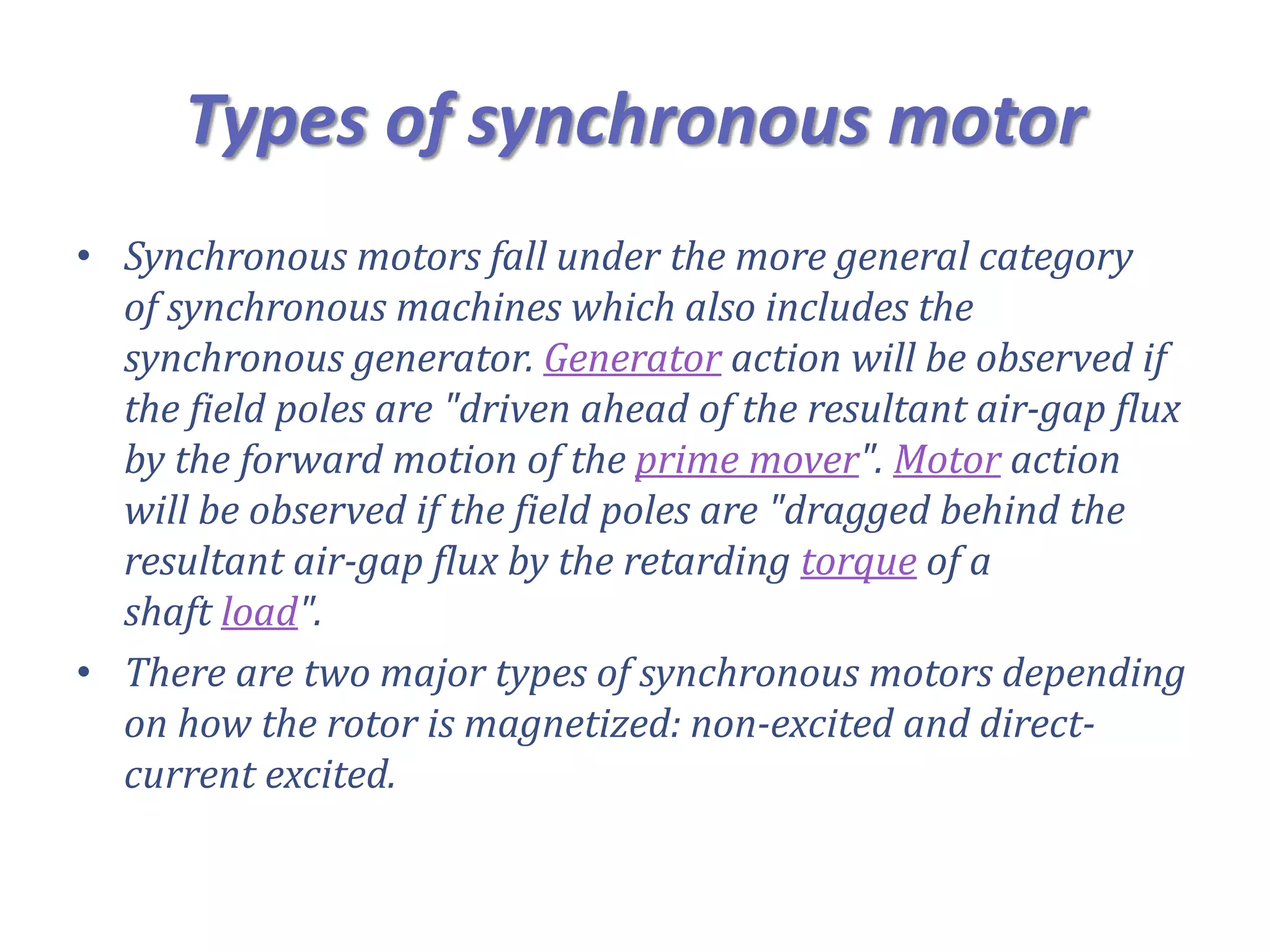 Types of synchronous motor
• Synchronous motors fall under the more general category
of synchronous machines which also includes the
synchronous generator. Generator action will be observed if
the field poles are "driven ahead of the resultant air-gap flux
by the forward motion of the prime mover". Motor action
will be observed if the field poles are "dragged behind the
resultant air-gap flux by the retarding torque of a
shaft load".
• There are two major types of synchronous motors depending
on how the rotor is magnetized: non-excited and direct-
current excited.
 