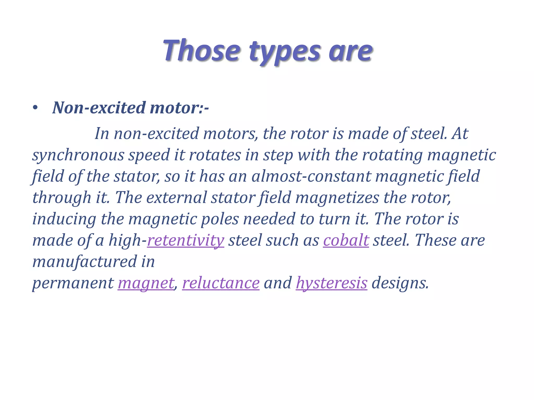 Those types are
• Non-excited motor:-
In non-excited motors, the rotor is made of steel. At
synchronous speed it rotates in step with the rotating magnetic
field of the stator, so it has an almost-constant magnetic field
through it. The external stator field magnetizes the rotor,
inducing the magnetic poles needed to turn it. The rotor is
made of a high-retentivity steel such as cobalt steel. These are
manufactured in
permanent magnet, reluctance and hysteresis designs.
 