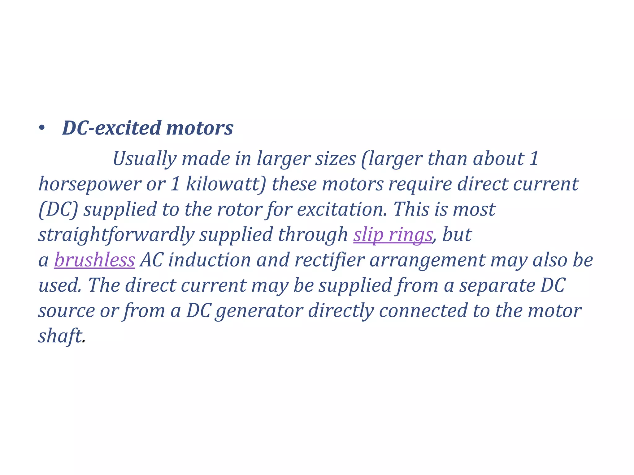 • DC-excited motors
Usually made in larger sizes (larger than about 1
horsepower or 1 kilowatt) these motors require direct current
(DC) supplied to the rotor for excitation. This is most
straightforwardly supplied through slip rings, but
a brushless AC induction and rectifier arrangement may also be
used. The direct current may be supplied from a separate DC
source or from a DC generator directly connected to the motor
shaft.
 