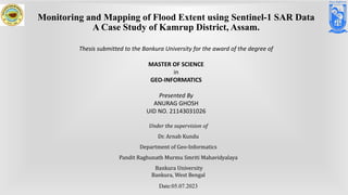 Under the supervision of
Dr. Arnab Kundu
Department of Geo-Informatics
Pandit Raghunath Murmu Smriti Mahavidyalaya
Bankura University
Bankura, West Bengal
Date:05.07.2023
Monitoring and Mapping of Flood Extent using Sentinel-1 SAR Data
A Case Study of Kamrup District, Assam.
Thesis submitted to the Bankura University for the award of the degree of
MASTER OF SCIENCE
in
GEO-INFORMATICS
Presented By
ANURAG GHOSH
UID NO. 21143031026
 