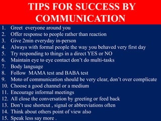 1. Greet everyone around you
2. Offer response to people rather than reaction
3. Give 2min everyday in-person
4. Always with formal people the way you behaved very first day
5. Try responding to things in a direct YES or NO
6. Maintain eye to eye contact don’t do multi-tasks
7. Body language
8. Follow MAMA test and BABA test
9. Moto of communication should be very clear, don’t over complicate
10. Choose a good channel or a medium
11. Encourage informal meetings
12. All close the conversation by greeting or feed back
13. Don’t use shortcut , signal or abbreviations often
14. Think about others point of view also
15. Speak less say more .
TIPS FOR SUCCESS BY
COMMUNICATION
 