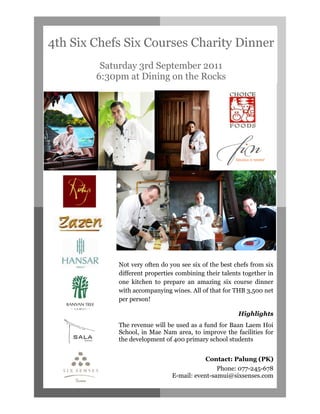 4th Six Chefs Six Courses Charity Dinner
         Saturday 3rd September 2011
        6:30pm at Dining on the Rocks




             Not very often do you see six of the best chefs from six
             different properties combining their talents together in
             one kitchen to prepare an amazing six course dinner
             with accompanying wines. All of that for THB 3,500 net
             per person!

                                                        Highlights
             The revenue will be used as a fund for Baan Laem Hoi
             School, in Mae Nam area, to improve the facilities for
             the development of 400 primary school students


                                            Contact: Palung (PK)
                                                Phone: 077-245-678
                                E-mail: event-samui@sixsenses.com
 