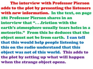 The interview with Professor Pierson
adds to the plot by presenting the listeners
with new information. In the text, on page
181 Professor Pierson shares in an
interview that “. . .friction with the
earth’s atmosphere usually tears holes in a
meteorite.” From this he deduces that the
object must not be from earth. I can tell
that this would help people listening to
this on the radio understand that this
object was not of this world. This adds to
the plot by setting up what will happen
when the strange object opens.

 