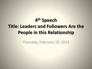 4th Speech
Title: Leaders and Followers Are the
People in this Relationship
Thursday, February 19, 2015
 