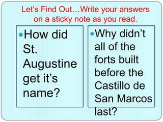 Let’s Find Out…Write your answers
on a sticky note as you read.
How did
St.
Augustine
get it’s
name?
Why didn’t
all of the
forts built
before the
Castillo de
San Marcos
last?