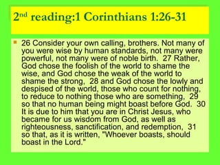2nd
reading:1 Corinthians 1:26-31
 26 Consider your own calling, brothers. Not many of
you were wise by human standards, not many were
powerful, not many were of noble birth. 27 Rather,
God chose the foolish of the world to shame the
wise, and God chose the weak of the world to
shame the strong, 28 and God chose the lowly and
despised of the world, those who count for nothing,
to reduce to nothing those who are something, 29
so that no human being might boast before God. 30
It is due to him that you are in Christ Jesus, who
became for us wisdom from God, as well as
righteousness, sanctification, and redemption, 31
so that, as it is written, "Whoever boasts, should
boast in the Lord."
 