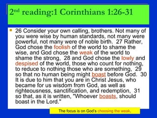 2nd
reading:1 Corinthians 1:26-31
 26 Consider your own calling, brothers. Not many of
you were wise by human standards, not many were
powerful, not many were of noble birth. 27 Rather,
God chose the foolish of the world to shame the
wise, and God chose the weak of the world to
shame the strong, 28 and God chose the lowly and
despised of the world, those who count for nothing,
to reduce to nothing those who are something, 29
so that no human being might boast before God. 30
It is due to him that you are in Christ Jesus, who
became for us wisdom from God, as well as
righteousness, sanctification, and redemption, 31
so that, as it is written, "Whoever boasts, should
boast in the Lord."
The focus is on God’s choosing the weak.
 